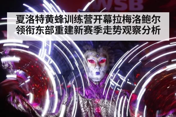 夏洛特黄蜂训练营开幕拉梅洛鲍尔领衔东部重建新赛季走势观察分析
